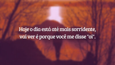 Hoje o dia está até mais sorridente, vai ver é porque você me disse "oi".