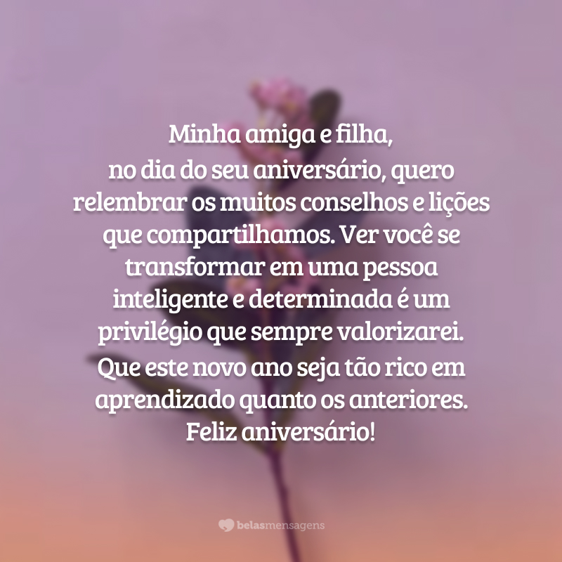 Minha amiga e filha, no dia do seu aniversário, quero relembrar os muitos conselhos e lições que compartilhamos. Ver você se transformar em uma pessoa inteligente e determinada é um privilégio que sempre valorizarei. Que este novo ano seja tão rico em aprendizado quanto os anteriores. Feliz aniversário!