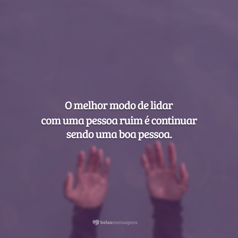 O melhor modo de lidar com uma pessoa ruim é continuar sendo uma boa pessoa.