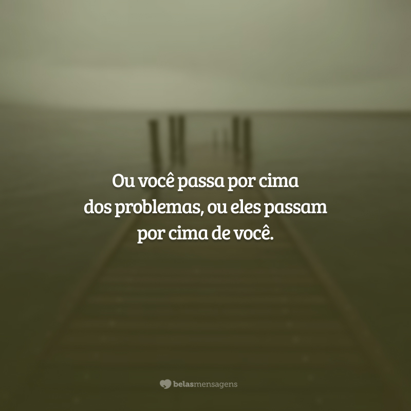 Ou você passa por cima dos problemas, ou eles passam por cima de você.