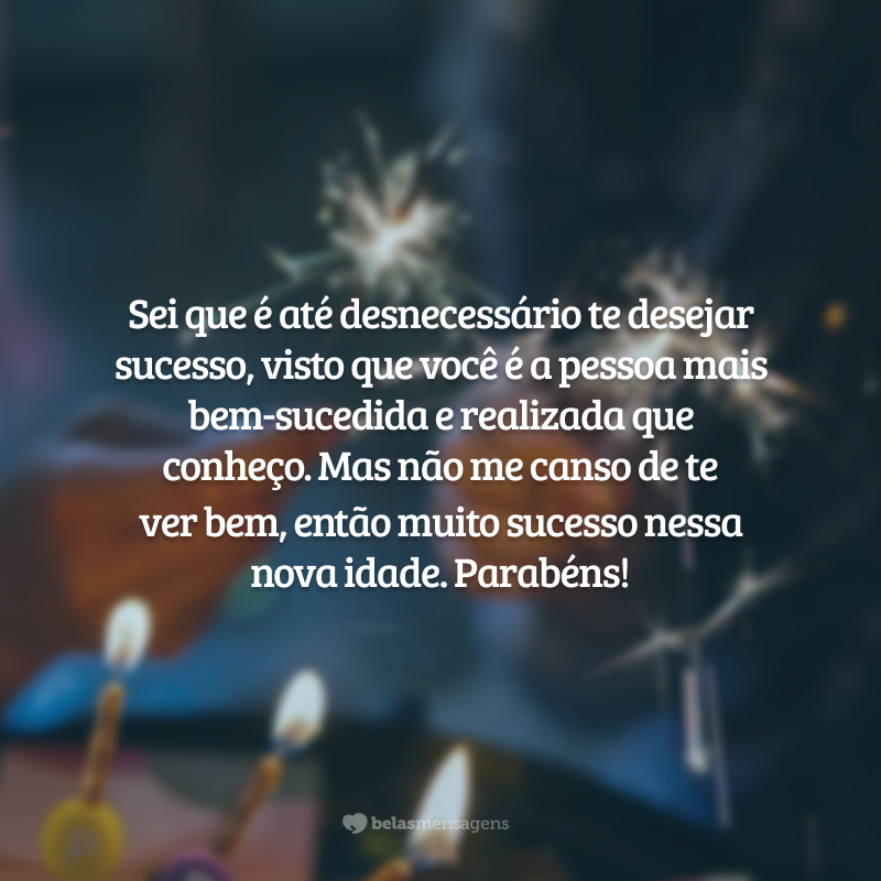 Sei que é até desnecessário te desejar sucesso, visto que você é a pessoa mais bem-sucedida e realizada que conheço. Mas não me canso de te ver bem, então muito sucesso nessa nova idade. Parabéns!