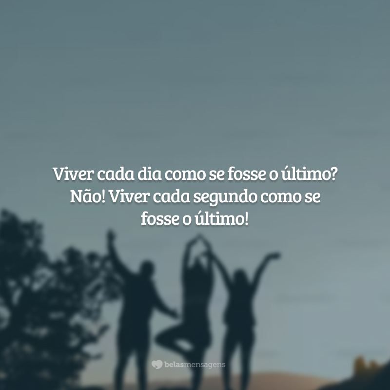 Viver cada dia como se fosse o último? Não! Viver cada segundo como se fosse o último!