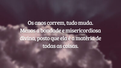 Os anos correm, tudo muda. Menos a bondade e misericordiosa divina, posto que ela é a matéria de todas as coisas.