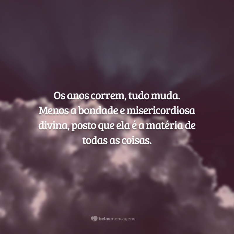 Os anos correm, tudo muda. Menos a bondade e misericordiosa divina, posto que ela é a matéria de todas as coisas.