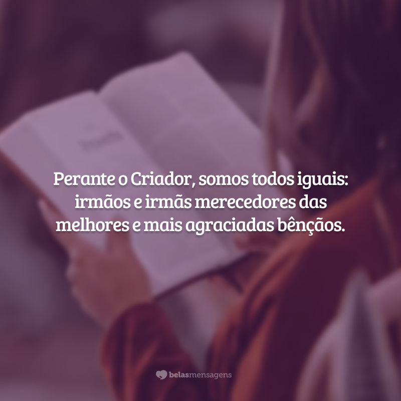 Perante o Criador, somos todos iguais: irmãos e irmãs merecedores das melhores e mais agraciadas bênçãos.