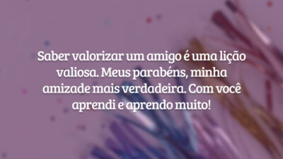 Saber valorizar um amigo é uma lição valiosa. Meus parabéns, minha amizade mais verdadeira. Com você aprendi e aprendo muito!