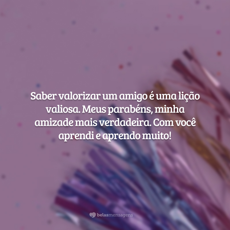 Saber valorizar um amigo é uma lição valiosa. Meus parabéns, minha amizade mais verdadeira. Com você aprendi e aprendo muito!