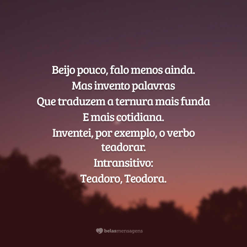 <p>Beijo pouco, falo menos ainda.</p>
<p>Mas invento palavras </p>
<p>Que traduzem a ternura mais funda</p>
<p>E mais cotidiana.</p>
<p>Inventei, por exemplo, o verbo teadorar. </p>
<p>Intransitivo:</p>
<p>Teadoro, Teodora.  </p>
                                                                         
