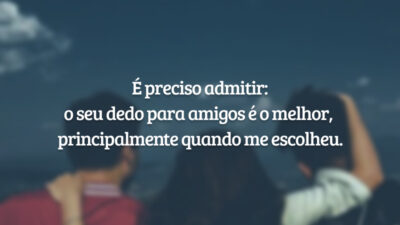 É preciso admitir: o seu dedo para amigos é o melhor, principalmente quando me escolheu.