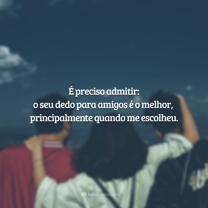 É preciso admitir: o seu dedo para amigos é o melhor, principalmente quando me escolheu.