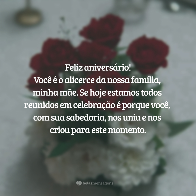 Feliz aniversário! Você é o alicerce da nossa família, minha mãe. Se hoje estamos todos reunidos em celebração é porque você, com sua sabedoria, nos uniu e nos criou para este momento.