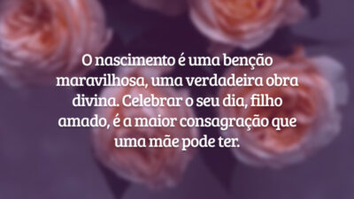 O nascimento é uma benção maravilhosa, uma verdadeira obra divina. Celebrar o seu dia, filho amado, é a maior consagração que uma mãe pode ter.