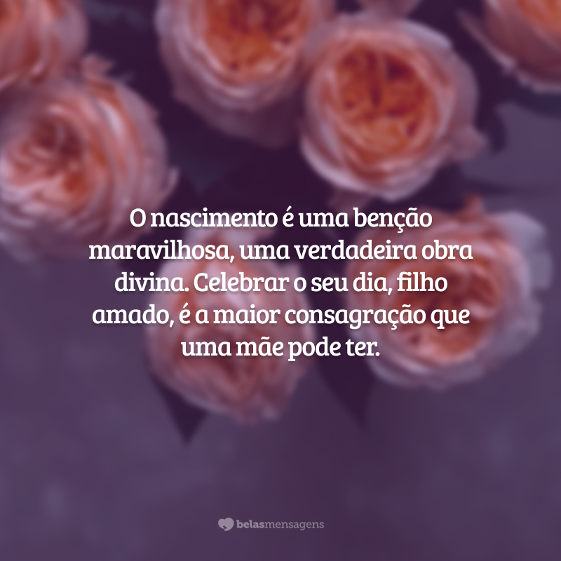 O nascimento é uma benção maravilhosa, uma verdadeira obra divina. Celebrar o seu dia, filho amado, é a maior consagração que uma mãe pode ter.