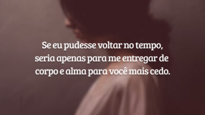 Se eu pudesse voltar no tempo, seria apenas para me entregar de corpo e alma para você mais cedo.