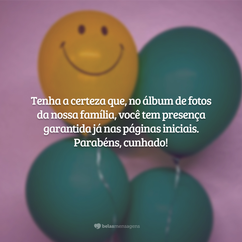 Tenha a certeza que, no álbum de fotos da nossa família, você tem presença garantida	já nas páginas iniciais. Parabéns, cunhado!