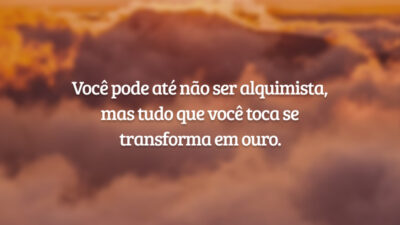 Você pode até não ser alquimista, mas tudo que você toca se transforma em ouro.