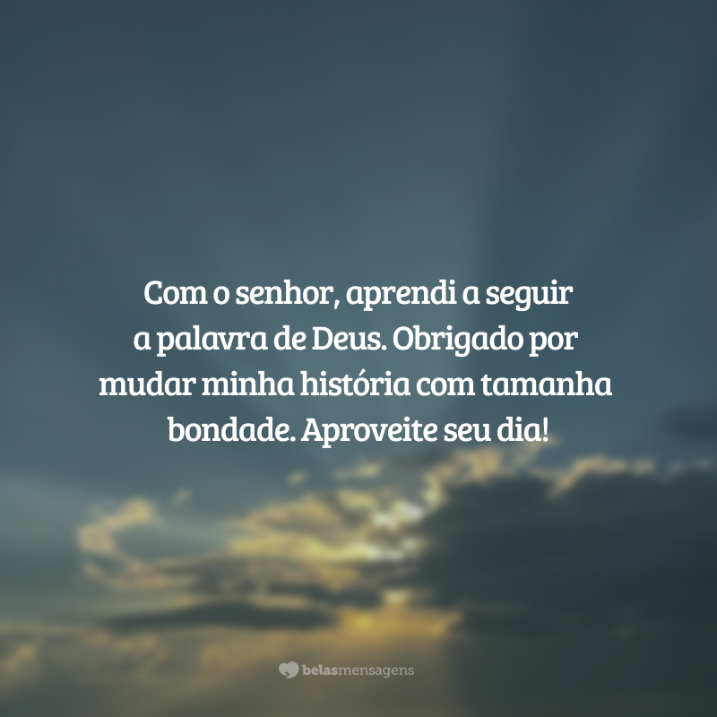 Com o senhor, aprendi a seguir a palavra de Deus. Obrigado por mudar minha história com tamanha bondade. Aproveite seu dia!