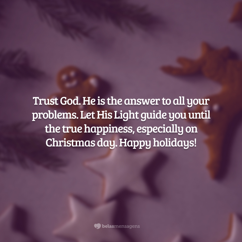 Trust God. He is the answer to all your problems. Let His Light guide you until the true happiness, especially on Christmas day. Happy holidays! (Confie em Deus. Ele é a resposta para todos os seus problemas. Deixe Sua Luz guiá-lo até a verdadeira felicidade, principalmente no dia de Natal. Boas Festas!)