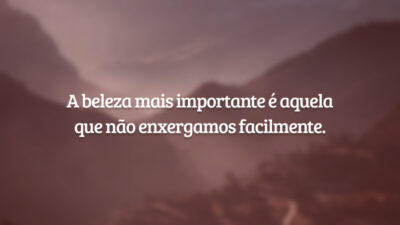 A beleza mais importante é aquela que não enxergamos facilmente.