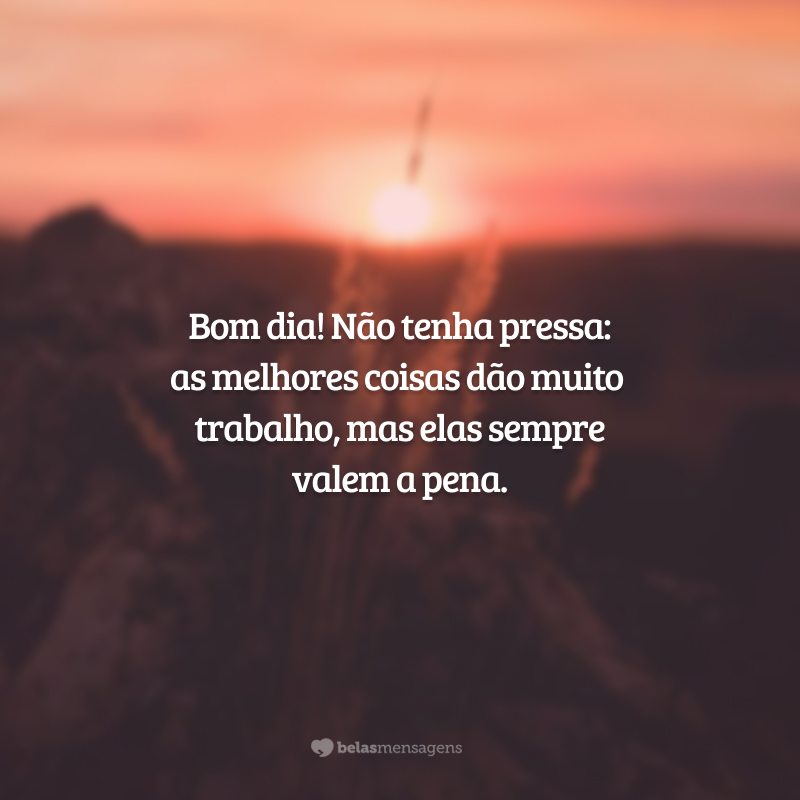 Bom dia! Não tenha pressa: as melhores coisas dão muito trabalho, mas elas sempre valem a pena.