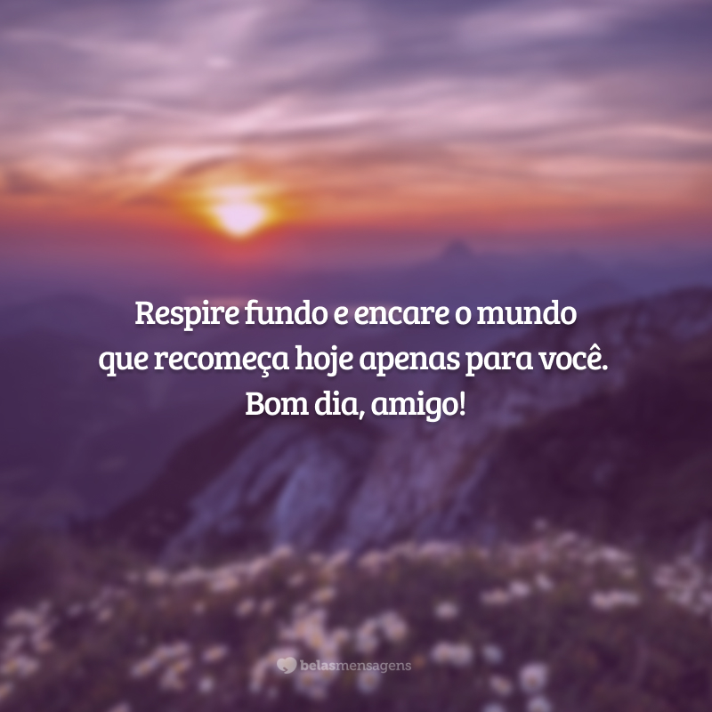 Respire fundo e encare o mundo que recomeça hoje apenas para você. Bom dia, amigo!