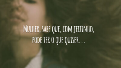 Mulher, sabe que, com jeitinho, pode ter o que quiser...